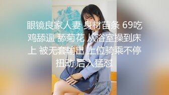 眼镜良家人妻 身材苗条 69吃鸡舔逼 舔菊花 从浴室操到床上 被无套输出 上位骑乘不停扭动 后入猛怼