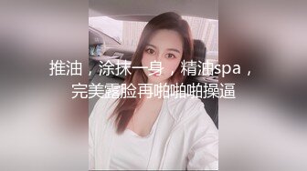 推油，涂抹一身，精油spa，完美露脸再啪啪啪操逼