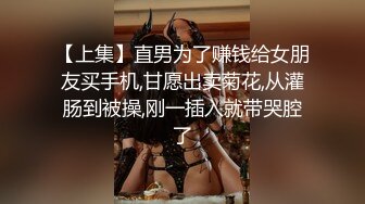 【上集】直男为了赚钱给女朋友买手机,甘愿出卖菊花,从灌肠到被操,刚一插入就带哭腔了