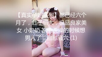 【真实孕妇系列】都已经六个月了，肚子挺大，极品良家美女 小奶奶 家中洗澡的时候想男人了，自慰骚穴 (1)