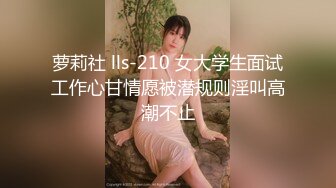 萝莉社 lls-210 女大学生面试工作心甘情愿被潜规则淫叫高潮不止