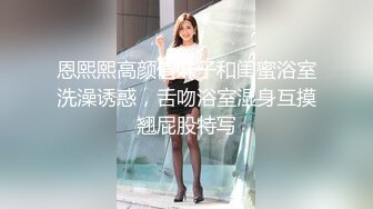 恩熙熙高颜值妹子和闺蜜浴室洗澡诱惑，舌吻浴室湿身互摸翘屁股特写