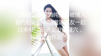 【稀有资源】清纯护士被情人偷P洗澡，MJ后邀请朋友一起过来4P，玩弄女友的骚穴，非常给力作品！2