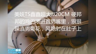 美妖TS鑫鑫超大JJ20CM 硬邦邦的鸡巴喂进直男嘴里，狠狠操直男菊花，风艳射在肚子上！