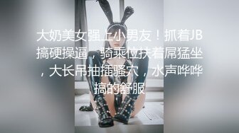 大奶美女强上小男友！抓着JB搞硬操逼，骑乘位扶着屌猛坐，大长吊抽插骚穴，水声哗哗搞的舒服