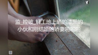 监_控破_解工地上晒的漆黑的小伙和刚结婚的娇妻啪啪啪