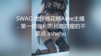 SWAG 微胖棉花糖Ashe主播，第一部福利影片喜欢瘦的不要点 ashehu