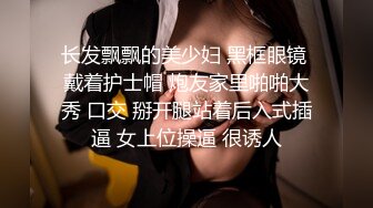 长发飘飘的美少妇 黑框眼镜 戴着护士帽 炮友家里啪啪大秀 口交 掰开腿站着后入式插逼 女上位操逼 很诱人