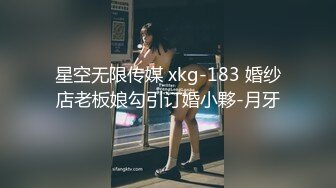 星空无限传媒 xkg-183 婚纱店老板娘勾引订婚小夥-月牙