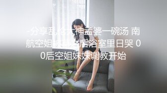 -分享乱伦大神孟婆一碗汤 南航空姐被草之后浴室里日哭 00后空姐妹妹调教开始