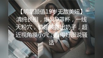 【明星颜值19岁无敌美妞】清纯长相，爆乳D罩杯，一线天粉穴，情趣装露出奶子，超近视角摸小穴，搞得好湿说骚话