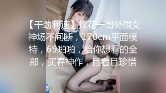 【干劲利速】探花一哥外围女神场不间断，170cm平面模特，69啪啪，给你想看的全部，买春神作，且看且珍惜