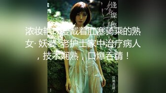 浓妆艳抹爱戴着肛塞骑乘的熟女· 妖婆 ·老护士家中治疗病人，技术娴熟，口爆吞精！