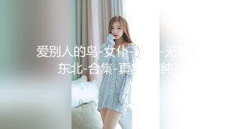 爱别人的鸟-女仆-富婆-无套-东北-合集-真实-清纯