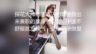 探花大神老王酒店约炮暑假出来兼职的暴脾气少女，中途不舒服就发脾气，全程记录做爱过程