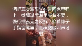 酒吧真实灌醉学妹带回家里强上，微醺过后嘴里喊着不要，强行插入无力反抗，掐着脖子手指塞嘴里，全程露脸叫声可射