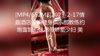 [MP4/652MB]2023-2-17情趣酒店偷拍健身俱乐部教练约炮富姐韵味吊带娇羞少妇 美女