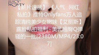 【新片速遞】 《人气✅网红✅私拍》推特Onlyfans万人追踪清纯美少女嫩妹【艾丽斯】露脸私拍福利~美乳翘臀Q弹骚的一批[2380M/MP4/23:07]