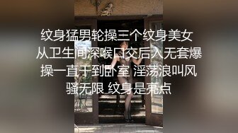 纹身猛男轮操三个纹身美女 从卫生间深喉口交后入无套爆操一直干到卧室 淫荡浪叫风骚无限 纹身是亮点