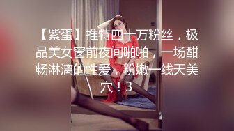 【紫蛋】推特四十万粉丝，极品美女窗前夜间啪啪，一场酣畅淋漓的性爱，粉嫩一线天美穴！3