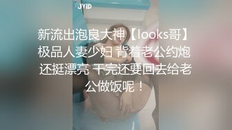 新流出泡良大神【looks哥】极品人妻少妇 背着老公约炮 还挺漂亮 干完还要回去给老公做饭呢！