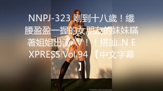 NNPJ-323 剛到十八歲！纖腰盈盈一握的女朋友的妹妹瞞著姐姐出演AV！！搭訕..N EXPRESS Vol.94 【中文字幕】