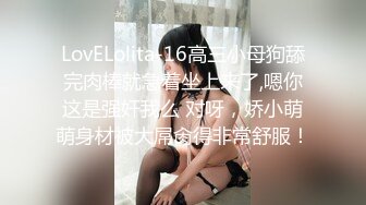 LovELolita-16高三小母狗舔完肉棒就急着坐上来了,嗯你这是强奸我么 对呀，娇小萌萌身材被大屌肏得非常舒服！