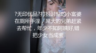 ?无印优品?打扮时髦的小富婆在厕所手淫，屌大的兄弟赶紧去帮忙，年少不知阿姨好,错把少女当成宝