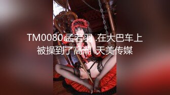 TM0080.孟若羽 .在大巴车上被操到了高潮 .天美传媒