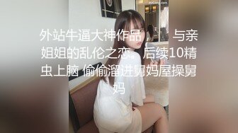 外站牛逼大神作品，❤️与亲姐姐的乱伦之恋。后续10精虫上脑 偷偷溜进舅妈屋操舅妈