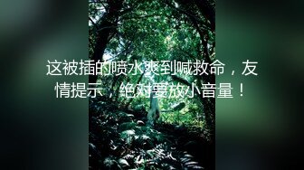 这被插的喷水爽到喊救命，友情提示，绝对要放小音量！