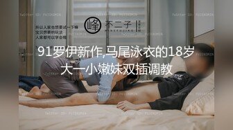 91罗伊新作,马尾泳衣的18岁大一小嫩妹双插调教