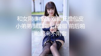 和女同事夜战 双脚狂撸包皮小弟弟 黑口罩 小套帽 前后啪啪起来不用套